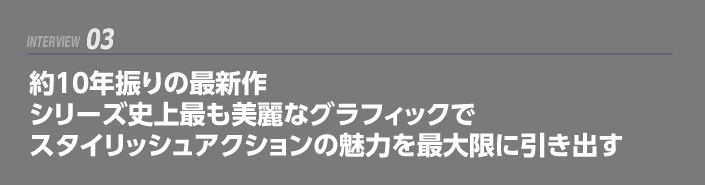 INTERVIEW 03: 約10年振りの最新作 シリーズ史上最も美麗なグラフィックでスタイリッシュアクションの魅力を最大限に引き出す
